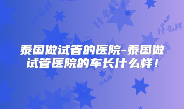 泰国做试管的医院-泰国做试管医院的车长什么样！