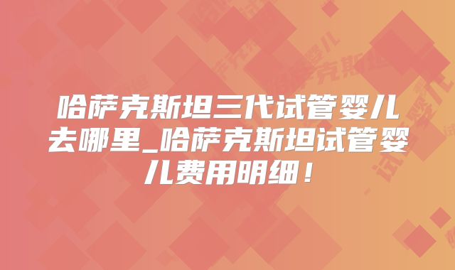 哈萨克斯坦三代试管婴儿去哪里_哈萨克斯坦试管婴儿费用明细！