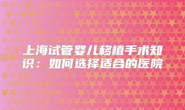 上海试管婴儿移植手术知识：如何选择适合的医院