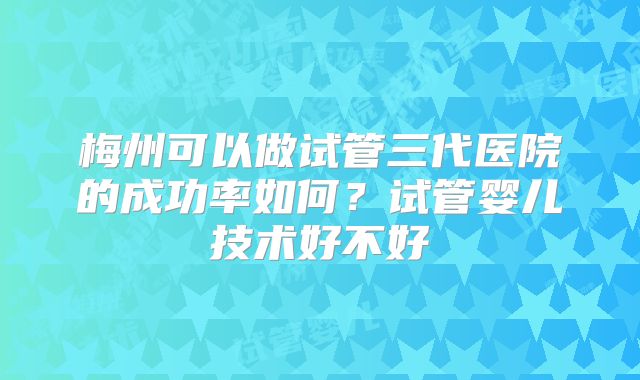 梅州可以做试管三代医院的成功率如何?试管婴儿技术好不好