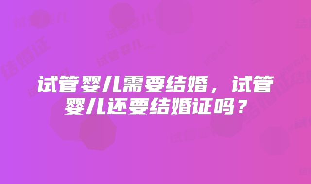 试管婴儿需要结婚,试管婴儿还要结婚证吗?