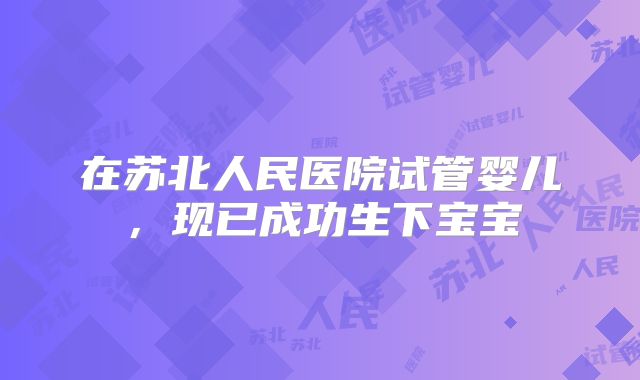在苏北人民医院试管婴儿，现已成功生下宝宝