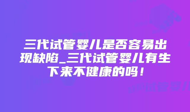 三代试管婴儿是否容易出现缺陷_三代试管婴儿有生下来不健康的吗!