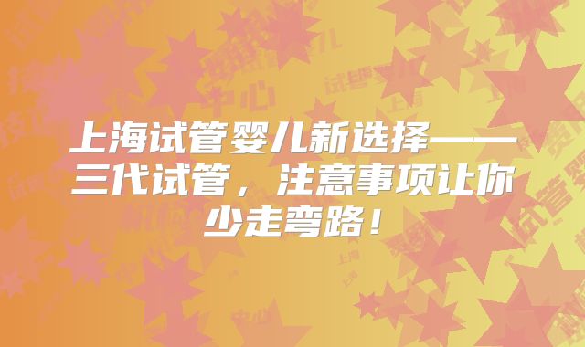 上海试管婴儿新选择——三代试管,注意事项让你少走弯路!
