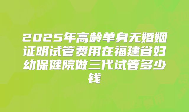 2025年高龄单身无婚姻证明试管费用在福建省妇幼保健院做三代试管多少钱