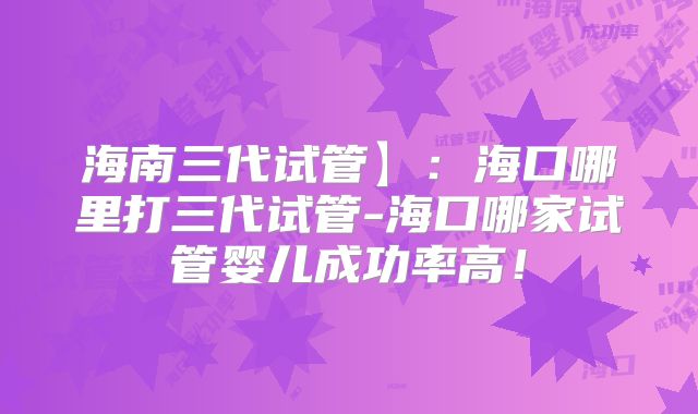 海南三代试管】：海口哪里打三代试管-海口哪家试管婴儿成功率高！