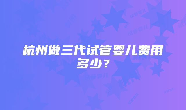 杭州做三代试管婴儿费用多少?
