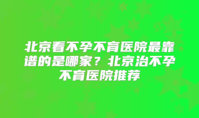北京看不孕不育医院最靠谱的是哪家？北京治不孕不育医院推荐