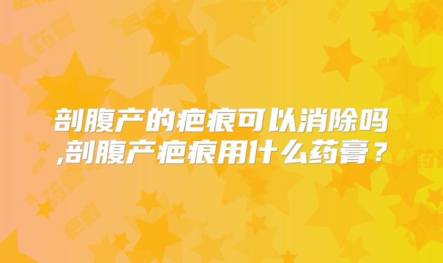 剖腹产的疤痕可以消除吗,剖腹产疤痕用什么药膏？