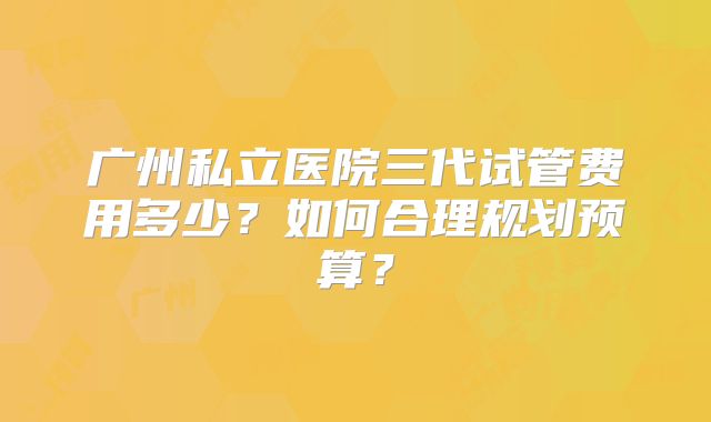 广州私立医院三代试管费用多少？如何合理规划预算？