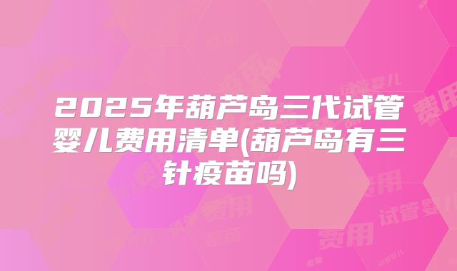 2025年葫芦岛三代试管婴儿费用清单(葫芦岛有三针疫苗吗)