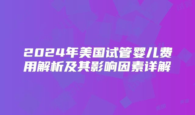 2024年美国试管婴儿费用解析及其影响因素详解