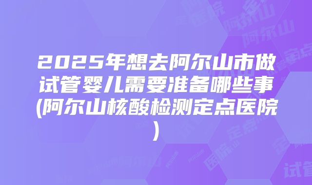 2025年想去阿尔山市做试管婴儿需要准备哪些事(阿尔山核酸检测定点医院)