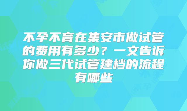不孕不育在集安市做试管的费用有多少？一文告诉你做三代试管建档的流程有哪些