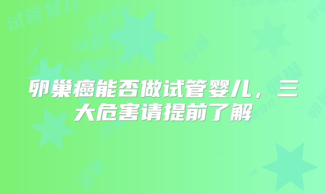 卵巢癌能否做试管婴儿，三大危害请提前了解