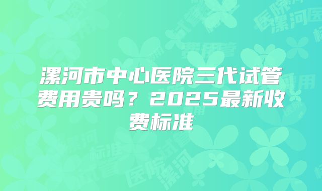漯河市中心医院三代试管费用贵吗？2025最新收费标准