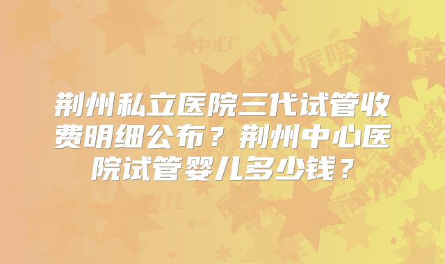 荆州私立医院三代试管收费明细公布？荆州中心医院试管婴儿多少钱？