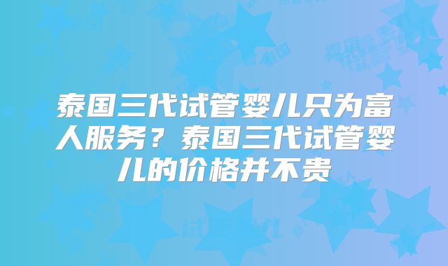 泰国三代试管婴儿只为富人服务？泰国三代试管婴儿的价格并不贵