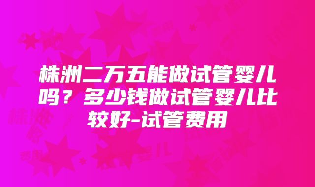 株洲二万五能做试管婴儿吗？多少钱做试管婴儿比较好-试管费用