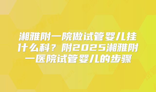 湘雅附一院做试管婴儿挂什么科？附2025湘雅附一医院试管婴儿的步骤