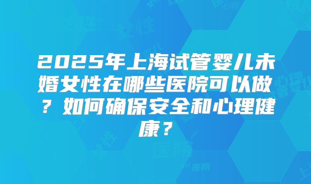 2025年上海试管婴儿未婚女性在哪些医院可以做？如何确保安全和心理健康？
