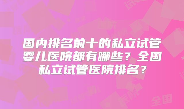 国内排名前十的私立试管婴儿医院都有哪些?全国私立试管医院排名?