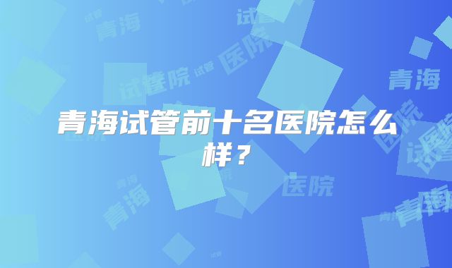 青海试管前十名医院怎么样?