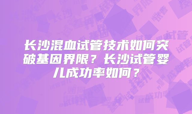 长沙混血试管技术如何突破基因界限？长沙试管婴儿成功率如何？
