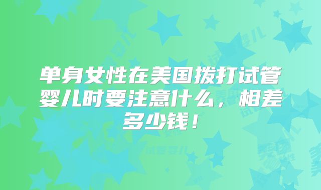 单身女性在美国拨打试管婴儿时要注意什么,相差多少钱!