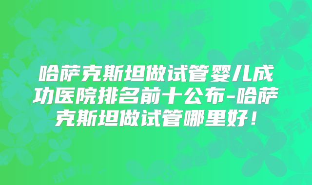 哈萨克斯坦做试管婴儿成功医院排名前十公布-哈萨克斯坦做试管哪里好！