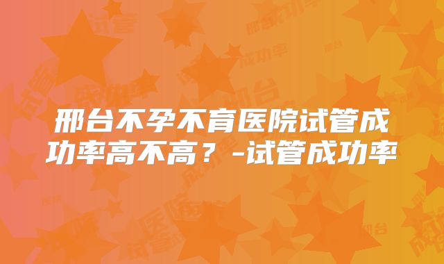 邢台不孕不育医院试管成功率高不高？-试管成功率