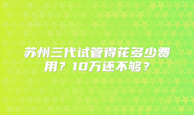 苏州三代试管得花多少费用？10万还不够？