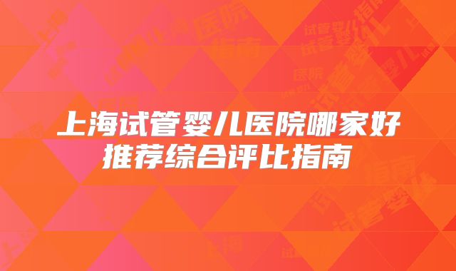 上海试管婴儿医院哪家好推荐综合评比指南