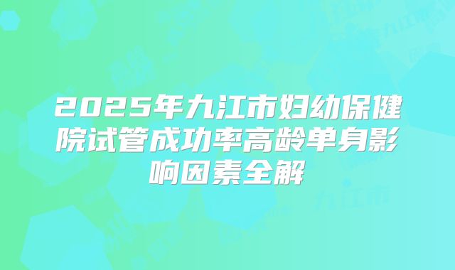 2025年九江市妇幼保健院试管成功率高龄单身影响因素全解