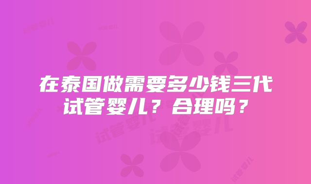 在泰国做需要多少钱三代试管婴儿？合理吗？