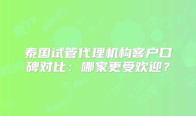 泰国试管代理机构客户口碑对比：哪家更受欢迎？