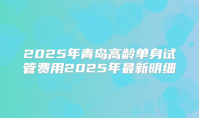 2025年青岛高龄单身试管费用2025年最新明细