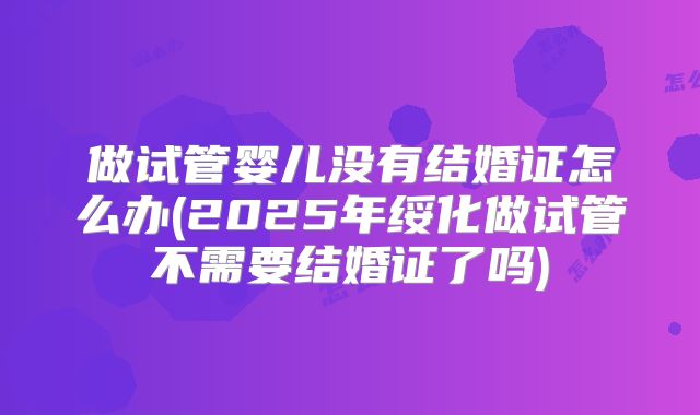 做试管婴儿没有结婚证怎么办(2025年绥化做试管不需要结婚证了吗)