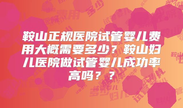 鞍山正规医院试管婴儿费用大概需要多少？鞍山妇儿医院做试管婴儿成功率高吗？？