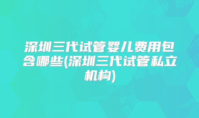 深圳三代试管婴儿费用包含哪些(深圳三代试管私立机构)