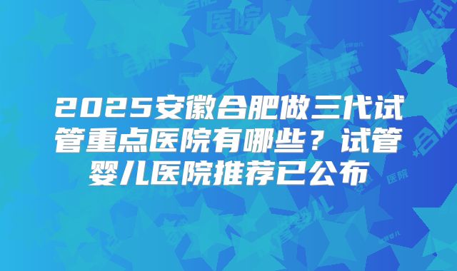 2025安徽合肥做三代试管重点医院有哪些？试管婴儿医院推荐已公布