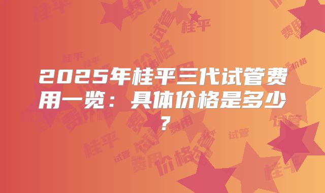 2025年桂平三代试管费用一览：具体价格是多少？