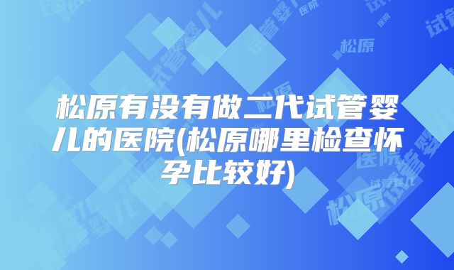 松原有没有做二代试管婴儿的医院(松原哪里检查怀孕比较好)