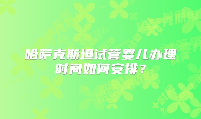 哈萨克斯坦试管婴儿办理时间如何安排？