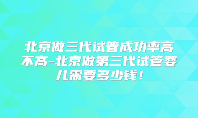 北京做三代试管成功率高不高-北京做第三代试管婴儿需要多少钱！