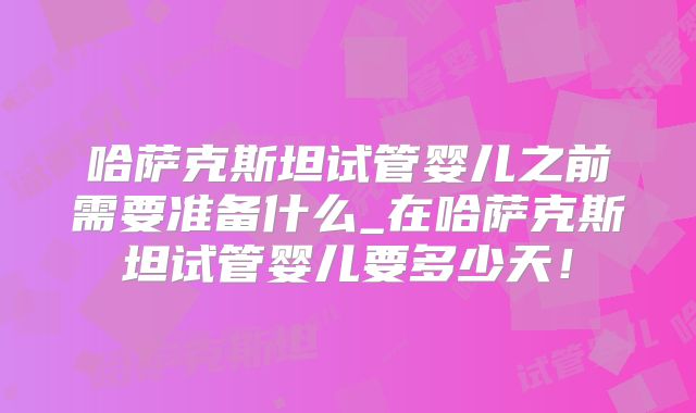 哈萨克斯坦试管婴儿之前需要准备什么_在哈萨克斯坦试管婴儿要多少天！