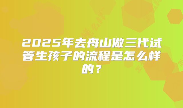 2025年去舟山做三代试管生孩子的流程是怎么样的?