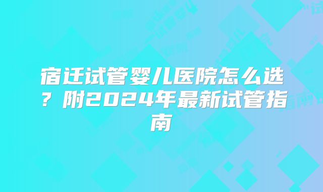 宿迁试管婴儿医院怎么选？附2024年最新试管指南