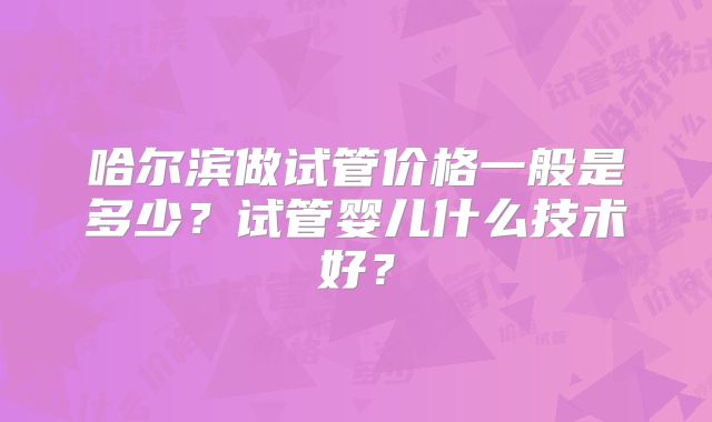 哈尔滨做试管价格一般是多少？试管婴儿什么技术好？