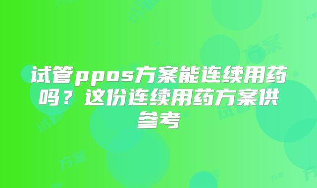 试管ppos方案能连续用药吗？这份连续用药方案供参考
